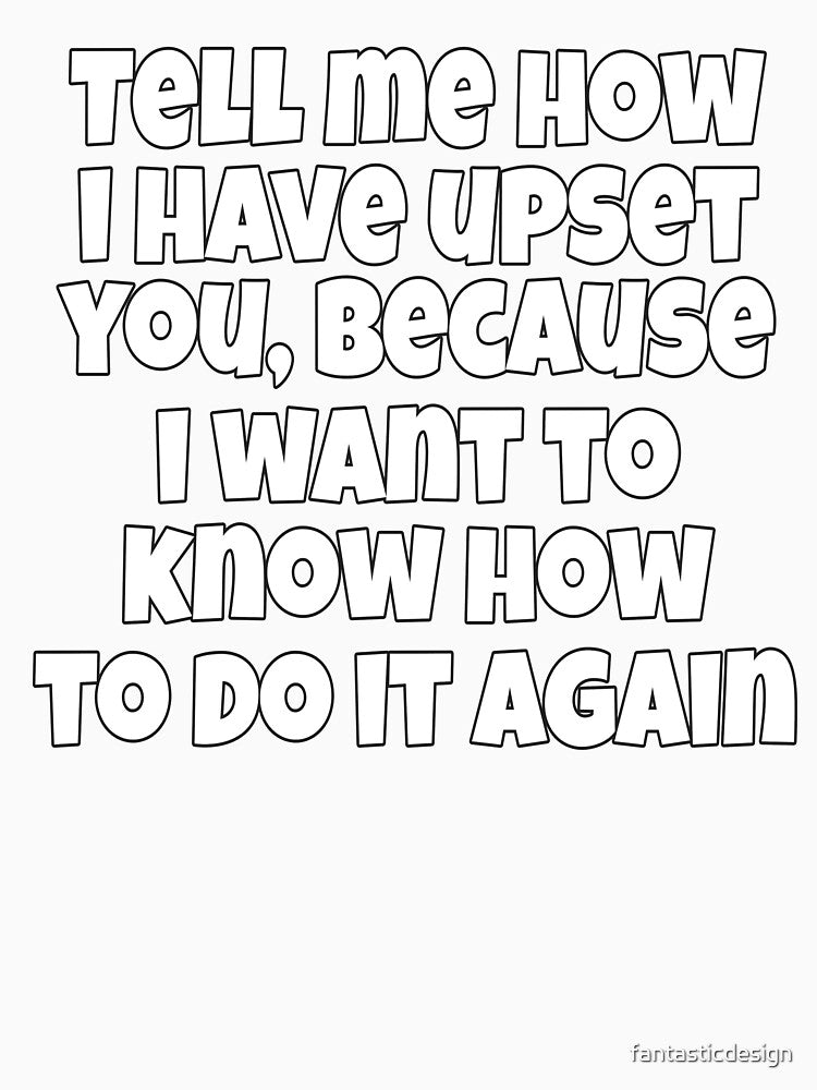 Sarcastic Funny Humor Tell Me How I Have Upset You, Because I Want To Know How To Do It Again by fantasticdesign