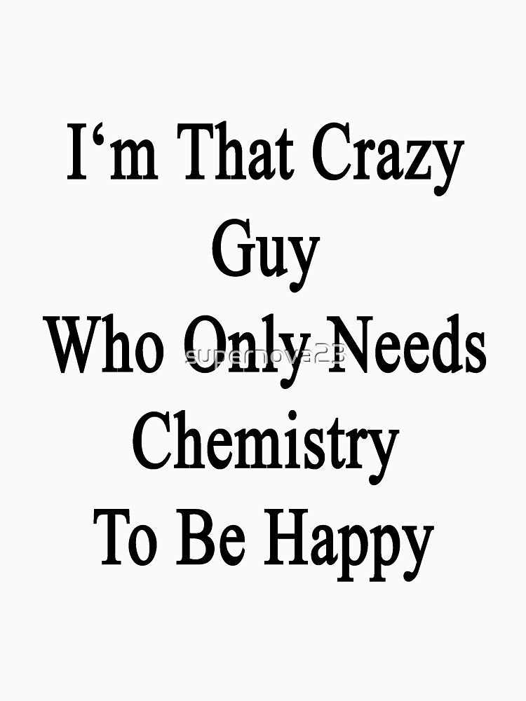 I'm That Crazy Guy Who Only Needs Chemistry To Be Happy by supernova23